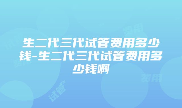 生二代三代试管费用多少钱-生二代三代试管费用多少钱啊