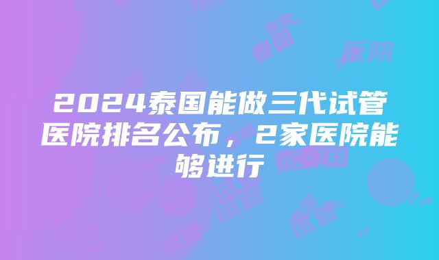 2024泰国能做三代试管医院排名公布，2家医院能够进行