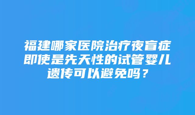 福建哪家医院治疗夜盲症即使是先天性的试管婴儿遗传可以避免吗？