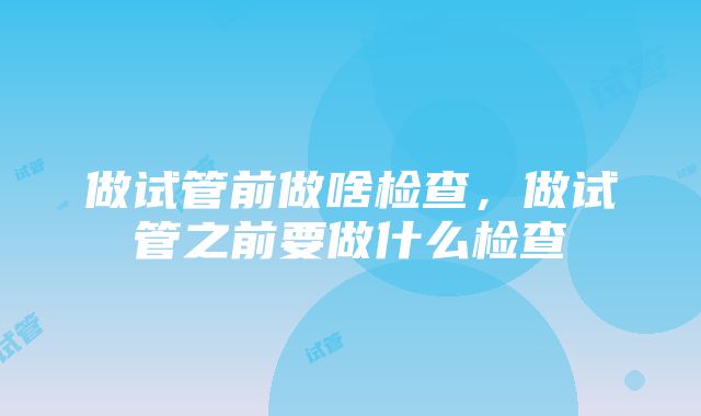 做试管前做啥检查，做试管之前要做什么检查