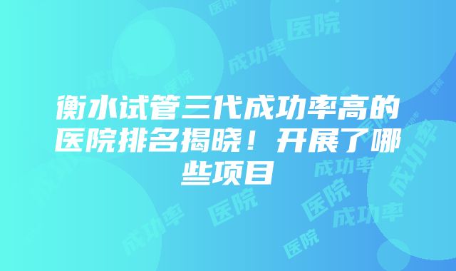 衡水试管三代成功率高的医院排名揭晓！开展了哪些项目