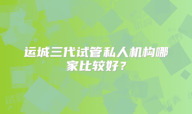 运城三代试管私人机构哪家比较好？