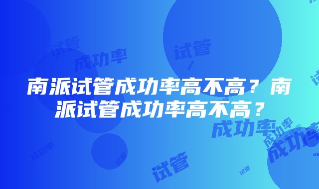 南派试管成功率高不高？南派试管成功率高不高？