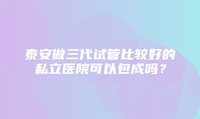 泰安做三代试管比较好的私立医院可以包成吗？