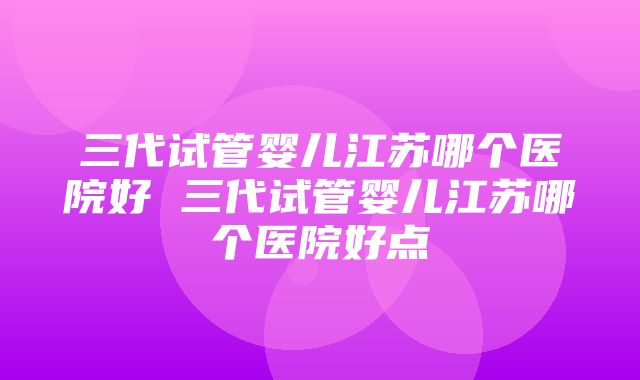 三代试管婴儿江苏哪个医院好 三代试管婴儿江苏哪个医院好点