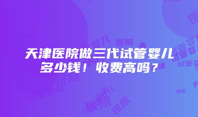 天津医院做三代试管婴儿多少钱！收费高吗？