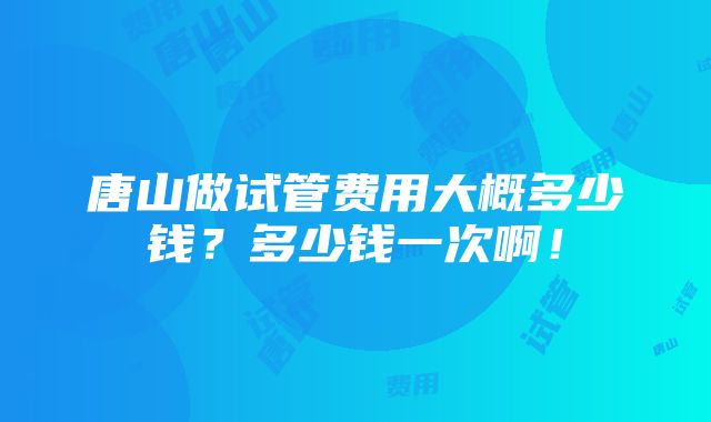 唐山做试管费用大概多少钱？多少钱一次啊！