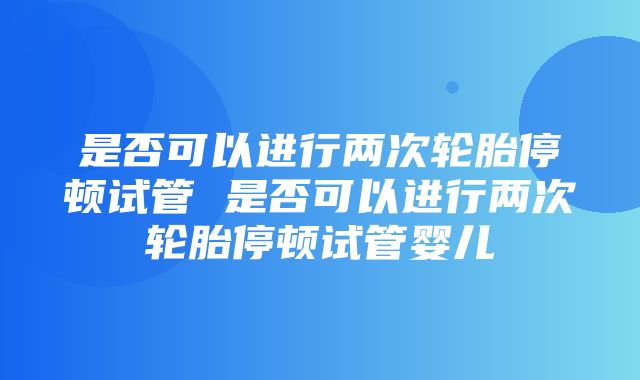 是否可以进行两次轮胎停顿试管 是否可以进行两次轮胎停顿试管婴儿