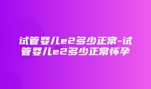 试管婴儿e2多少正常-试管婴儿e2多少正常怀孕