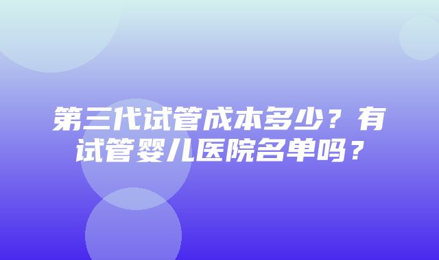 第三代试管成本多少？有试管婴儿医院名单吗？