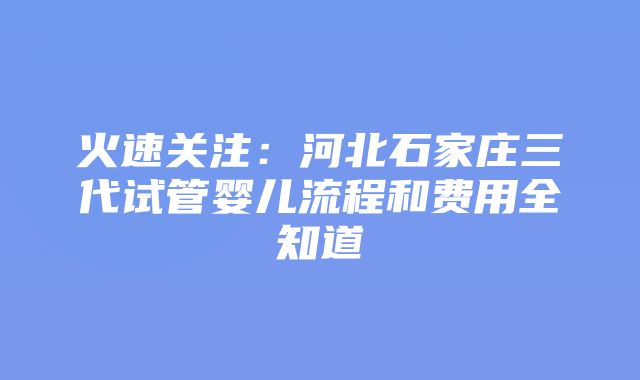 火速关注：河北石家庄三代试管婴儿流程和费用全知道