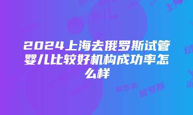 2024上海去俄罗斯试管婴儿比较好机构成功率怎么样