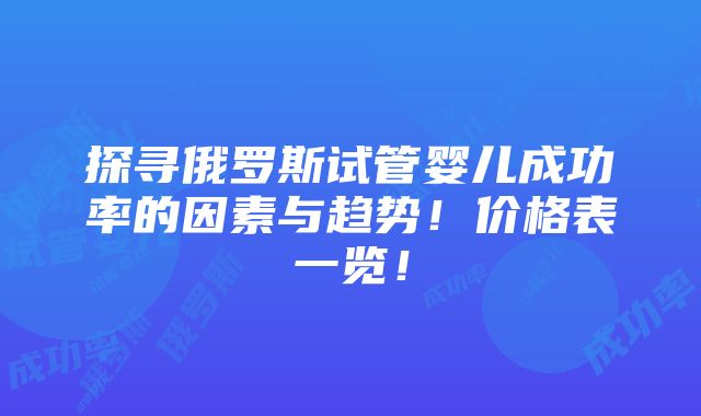 探寻俄罗斯试管婴儿成功率的因素与趋势！价格表一览！