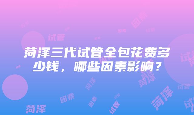 菏泽三代试管全包花费多少钱，哪些因素影响？