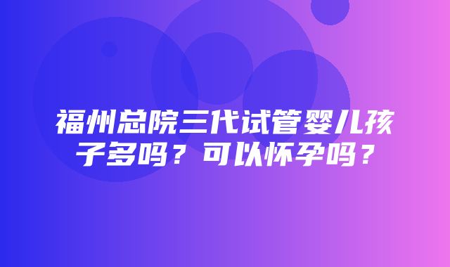 福州总院三代试管婴儿孩子多吗？可以怀孕吗？