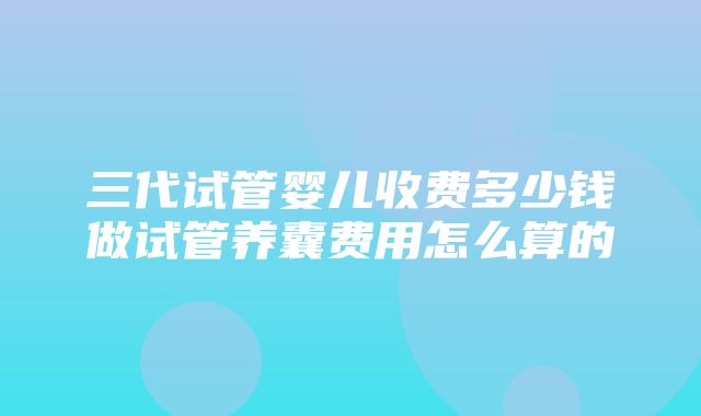 三代试管婴儿收费多少钱做试管养囊费用怎么算的