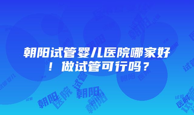 朝阳试管婴儿医院哪家好！做试管可行吗？