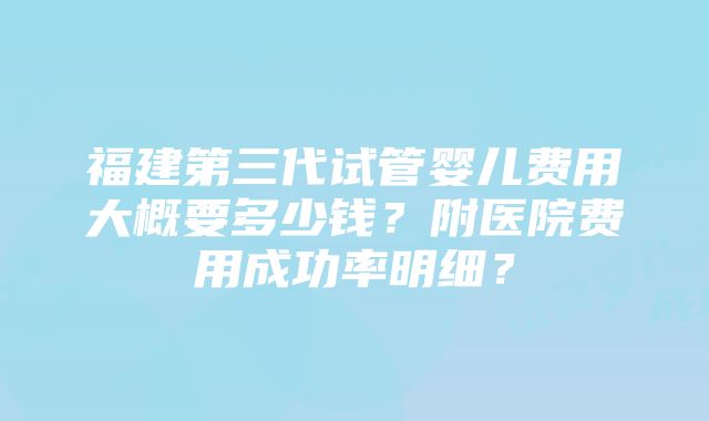 福建第三代试管婴儿费用大概要多少钱？附医院费用成功率明细？