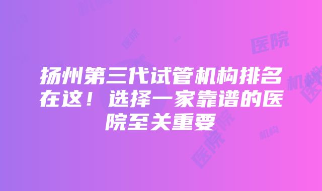 扬州第三代试管机构排名在这！选择一家靠谱的医院至关重要