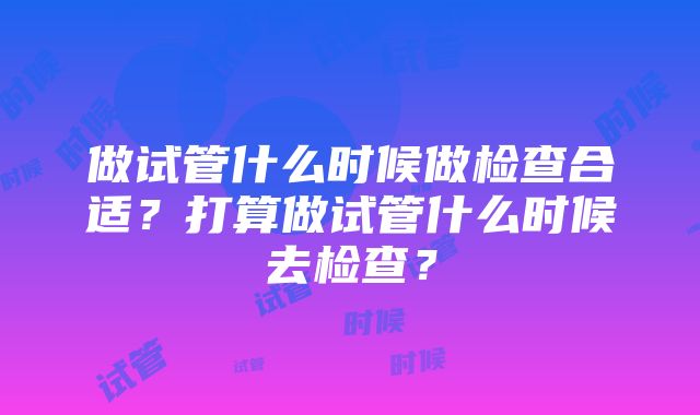 做试管什么时候做检查合适？打算做试管什么时候去检查？