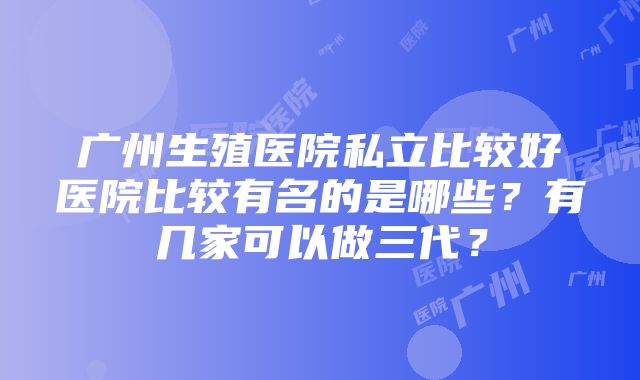 广州生殖医院私立比较好医院比较有名的是哪些？有几家可以做三代？