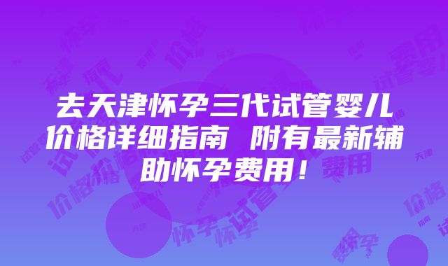 去天津怀孕三代试管婴儿价格详细指南 附有最新辅助怀孕费用！