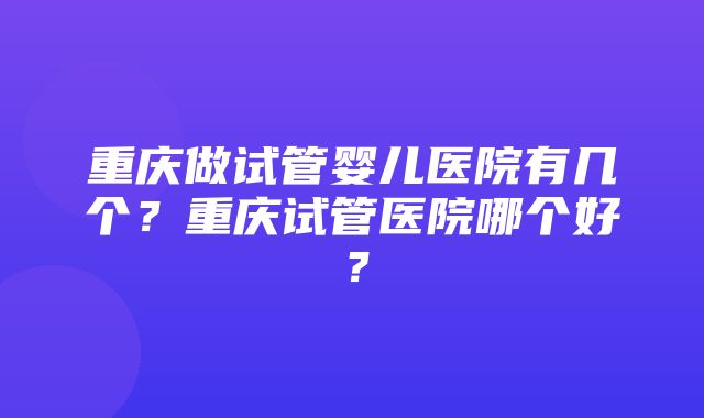 重庆做试管婴儿医院有几个？重庆试管医院哪个好？