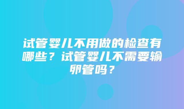 试管婴儿不用做的检查有哪些？试管婴儿不需要输卵管吗？