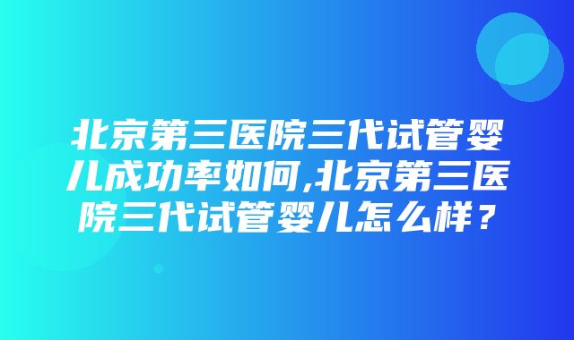 北京第三医院三代试管婴儿成功率如何,北京第三医院三代试管婴儿怎么样？