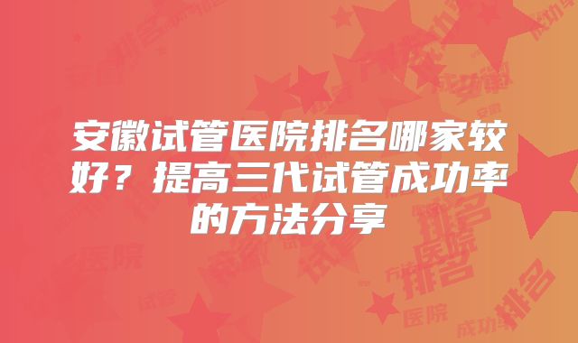 安徽试管医院排名哪家较好？提高三代试管成功率的方法分享