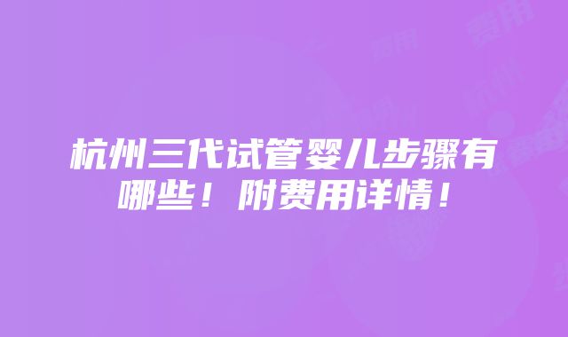 杭州三代试管婴儿步骤有哪些！附费用详情！