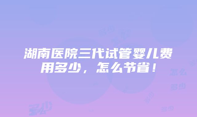 湖南医院三代试管婴儿费用多少，怎么节省！