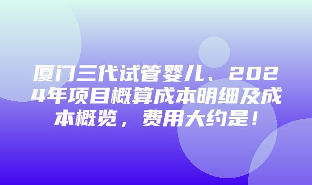 厦门三代试管婴儿、2024年项目概算成本明细及成本概览，费用大约是！