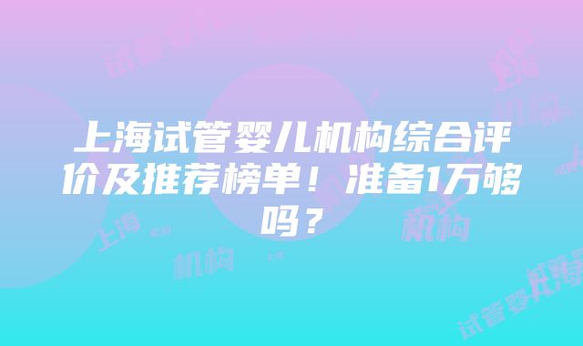 上海试管婴儿机构综合评价及推荐榜单！准备1万够吗？