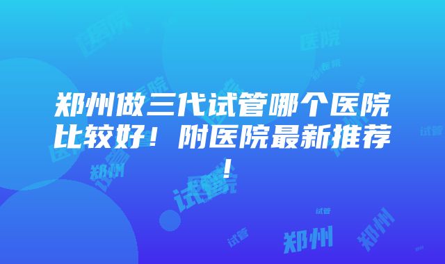 郑州做三代试管哪个医院比较好！附医院最新推荐！