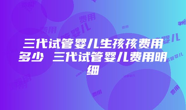 三代试管婴儿生孩孩费用多少 三代试管婴儿费用明细