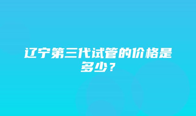 辽宁第三代试管的价格是多少？