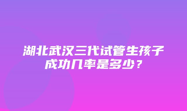 湖北武汉三代试管生孩子成功几率是多少？