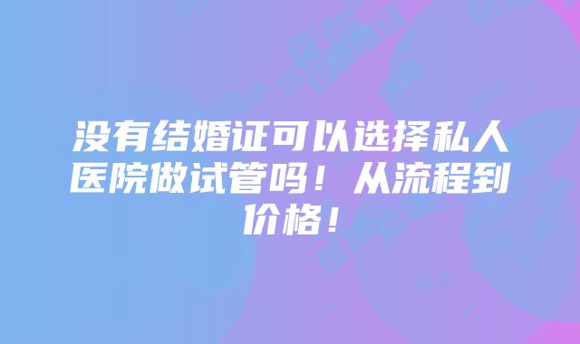 没有结婚证可以选择私人医院做试管吗！从流程到价格！