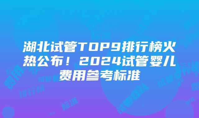 湖北试管TOP9排行榜火热公布！2024试管婴儿费用参考标准