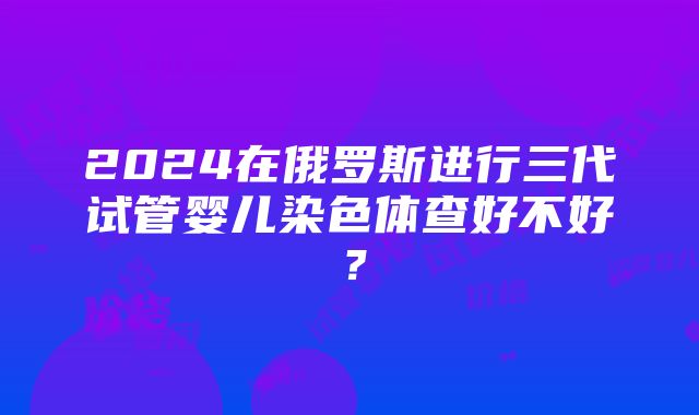 2024在俄罗斯进行三代试管婴儿染色体查好不好？