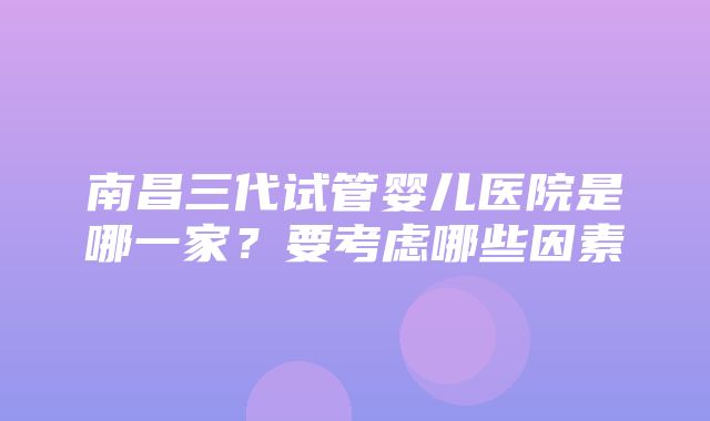 南昌三代试管婴儿医院是哪一家？要考虑哪些因素