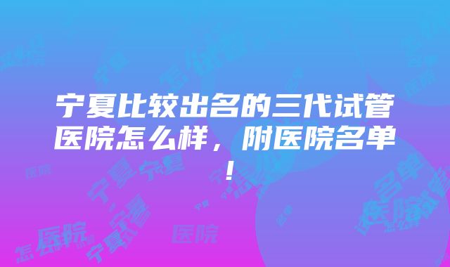 宁夏比较出名的三代试管医院怎么样，附医院名单！