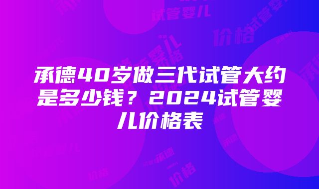 承德40岁做三代试管大约是多少钱？2024试管婴儿价格表