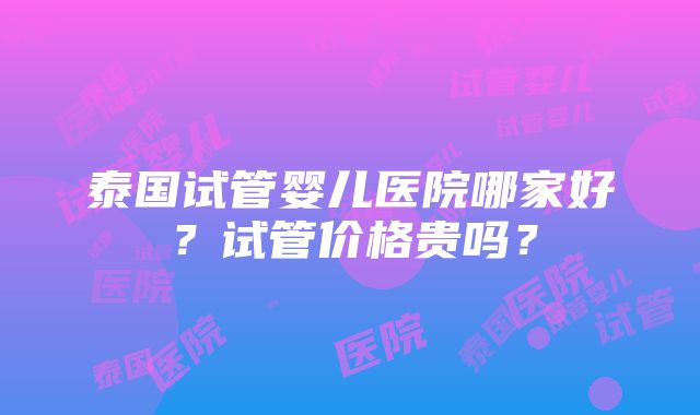 泰国试管婴儿医院哪家好？试管价格贵吗？