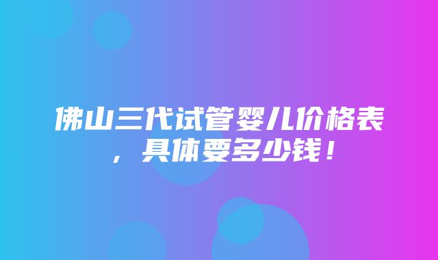 佛山三代试管婴儿价格表，具体要多少钱！