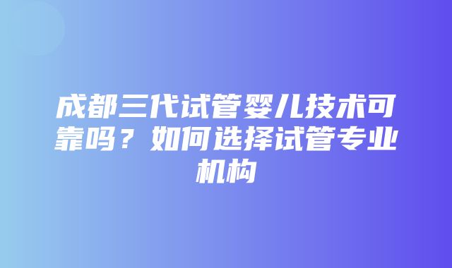 成都三代试管婴儿技术可靠吗？如何选择试管专业机构