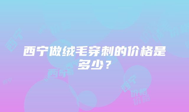 西宁做绒毛穿刺的价格是多少？