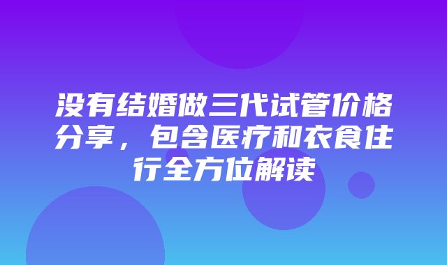 没有结婚做三代试管价格分享，包含医疗和衣食住行全方位解读