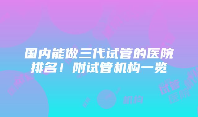 国内能做三代试管的医院排名！附试管机构一览